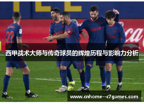 西甲战术大师与传奇球员的辉煌历程与影响力分析