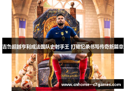 吉鲁超越亨利成法国队史射手王 打破纪录书写传奇新篇章