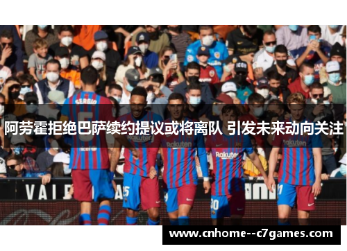 阿劳霍拒绝巴萨续约提议或将离队 引发未来动向关注
