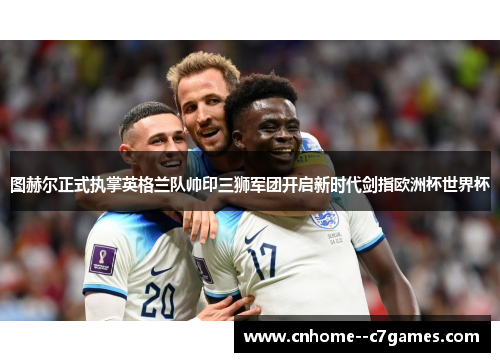 图赫尔正式执掌英格兰队帅印三狮军团开启新时代剑指欧洲杯世界杯