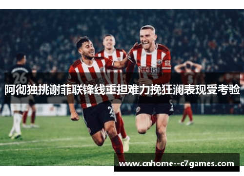 阿彻独挑谢菲联锋线重担难力挽狂澜表现受考验